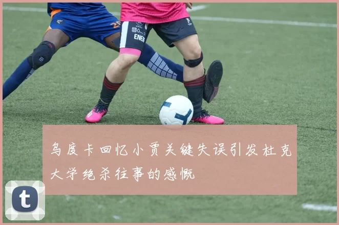 乌度卡回忆小贾关键失误引发杜克大学绝杀往事的感慨