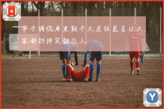 华子调侃库里鞋子太差劲直言让大家都扔掉笑翻众人