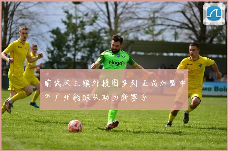 前武汉三镇外援图多列正式加盟中甲广州豹球队助力新赛季