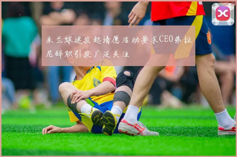 米兰球迷发起请愿活动要求CEO弗拉尼辞职引发广泛关注