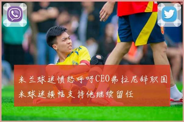 米兰球迷愤怒呼吁CEO弗拉尼辞职国米球迷横幅支持他继续留任