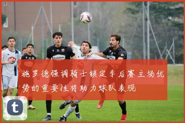 施罗德强调骑士锁定季后赛主场优势的重要性将助力球队表现