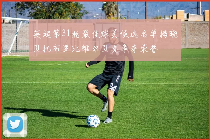 英超第31轮最佳球员候选名单揭晓贝托布罗比维尔贝克争夺荣誉