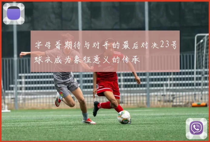 字母哥期待与对手的最后对决23号球衣成为象征意义的传承