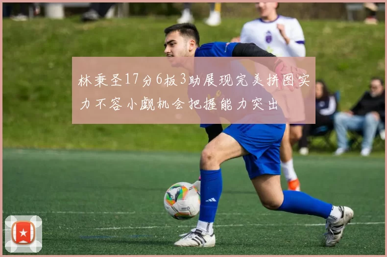 林秉圣17分6板3助展现完美拼图实力不容小觑机会把握能力突出
