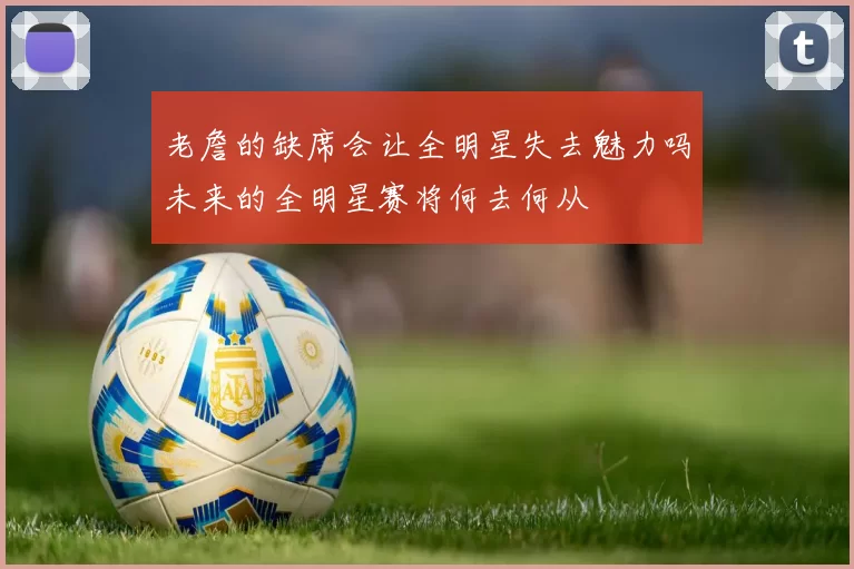 老詹的缺席会让全明星失去魅力吗未来的全明星赛将何去何从