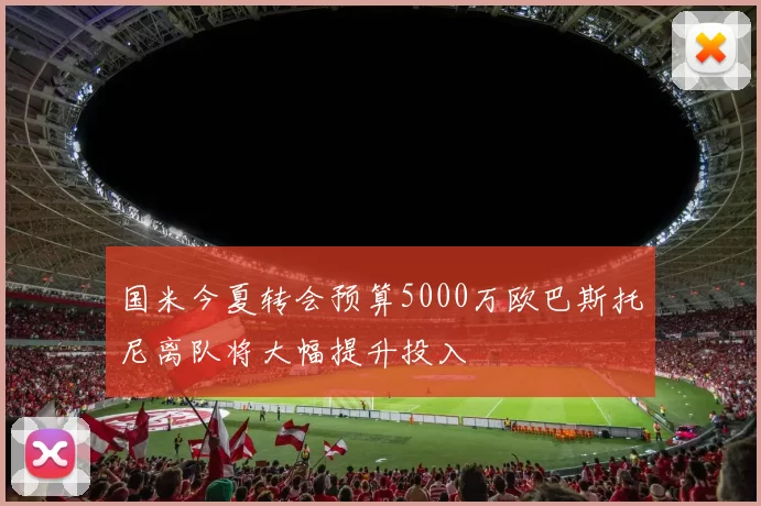 国米今夏转会预算5000万欧巴斯托尼离队将大幅提升投入