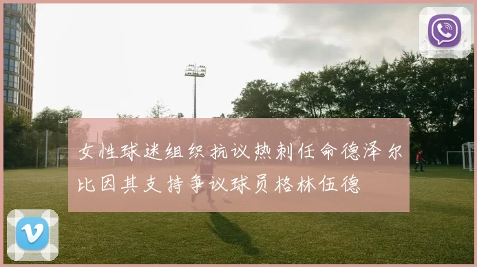 女性球迷组织抗议热刺任命德泽尔比因其支持争议球员格林伍德