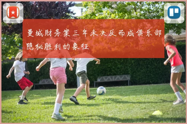 曼城财务案三年未决反而成俱乐部隐秘胜利的象征
