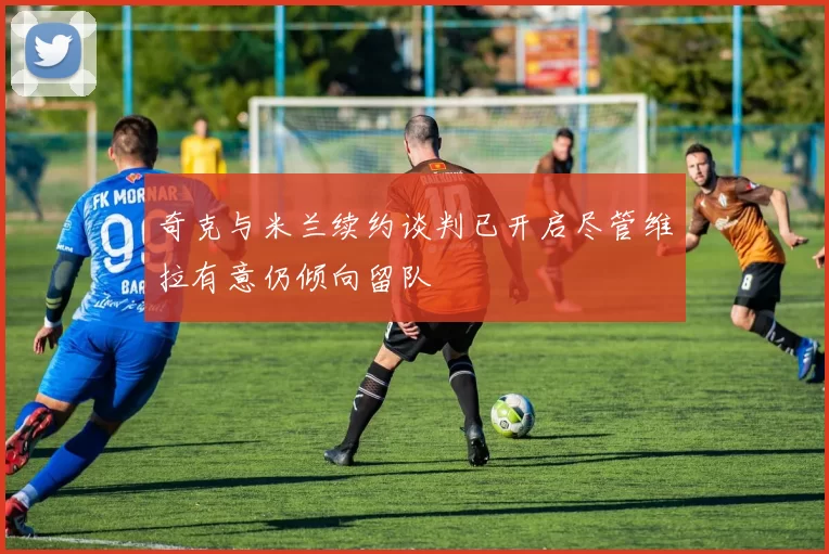 奇克与米兰续约谈判已开启尽管维拉有意仍倾向留队
