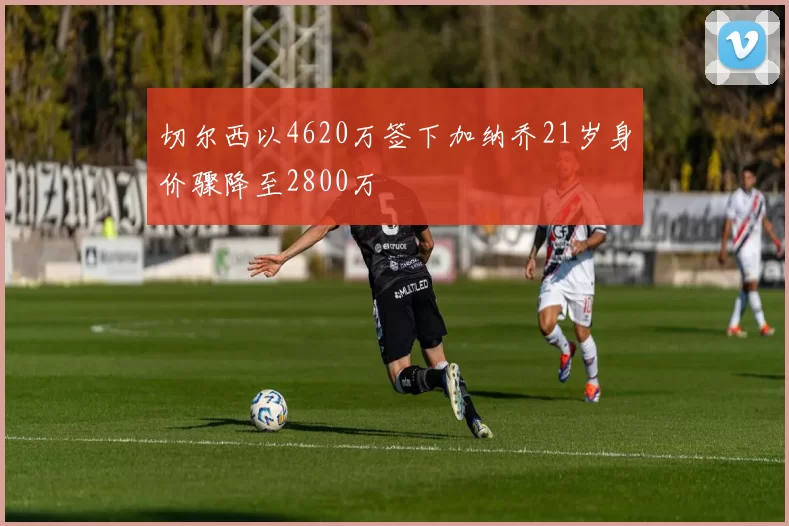 切尔西以4620万签下加纳乔21岁身价骤降至2800万