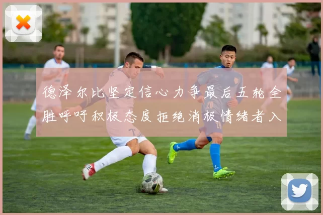 德泽尔比坚定信心力争最后五轮全胜呼吁积极态度拒绝消极情绪者入训