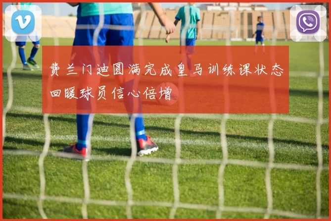 费兰门迪圆满完成皇马训练课状态回暖球员信心倍增