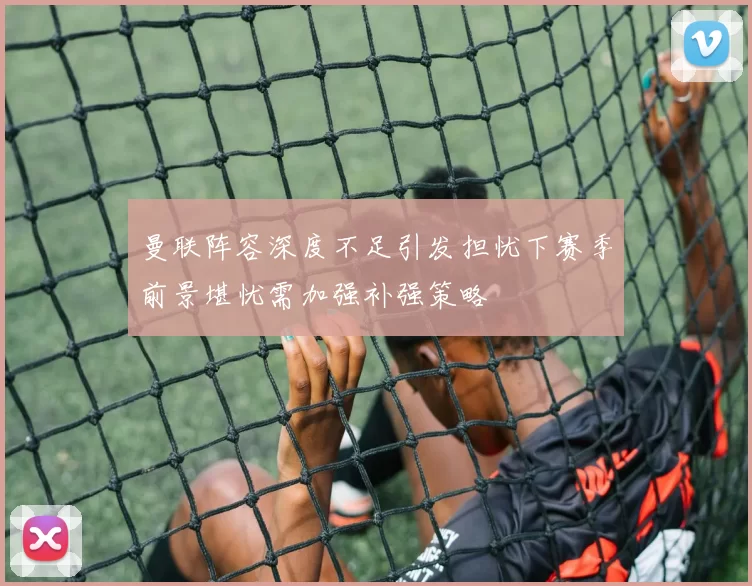 曼联阵容深度不足引发担忧下赛季前景堪忧需加强补强策略