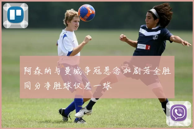 阿森纳与曼城争冠悬念加剧若全胜同分净胜球仅差一球