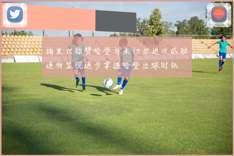 梅里尔称赞哈登与米切尔进攻威胁逐渐显现逐步掌握哈登出球时机
