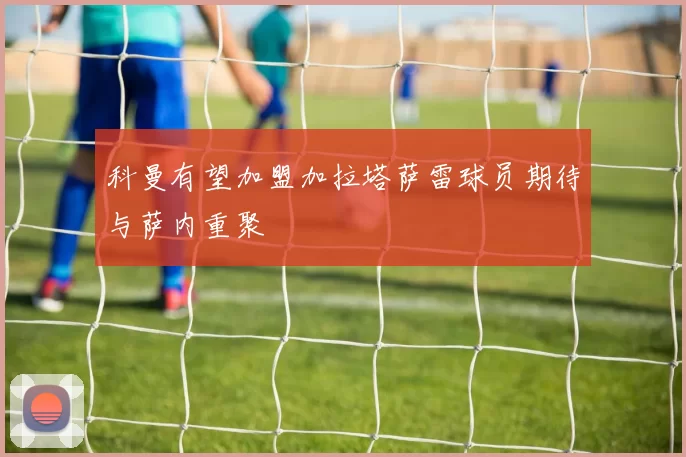 科曼有望加盟加拉塔萨雷球员期待与萨内重聚