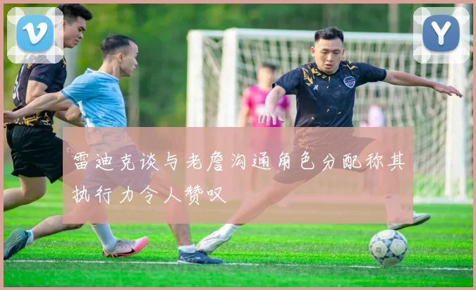 雷迪克谈与老詹沟通角色分配称其执行力令人赞叹