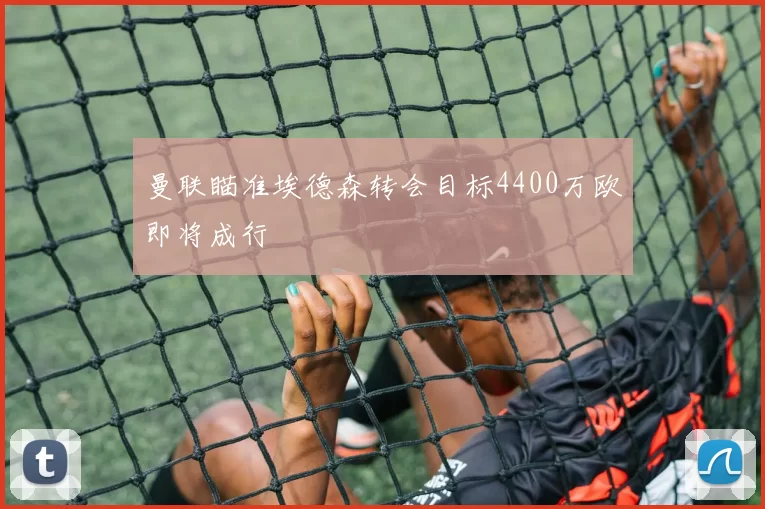 曼联瞄准埃德森转会目标4400万欧即将成行