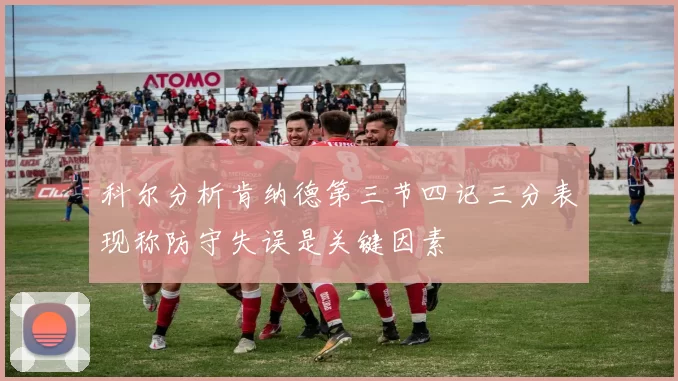 科尔分析肯纳德第三节四记三分表现称防守失误是关键因素