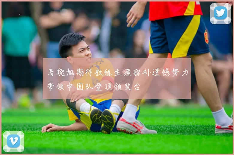 马晓旭期待教练生涯弥补遗憾努力带领中国队登顶领奖台