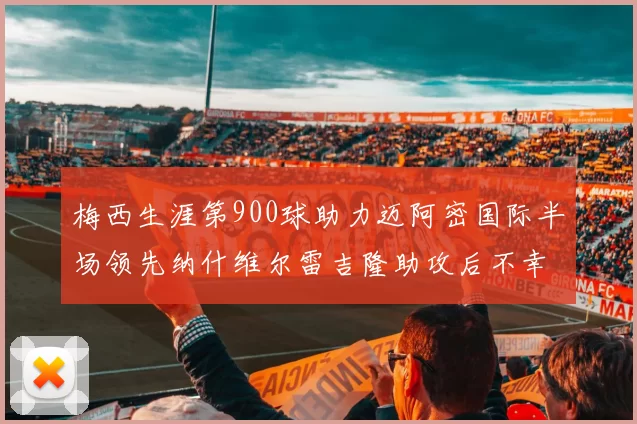 梅西生涯第900球助力迈阿密国际半场领先纳什维尔雷吉隆助攻后不幸伤退