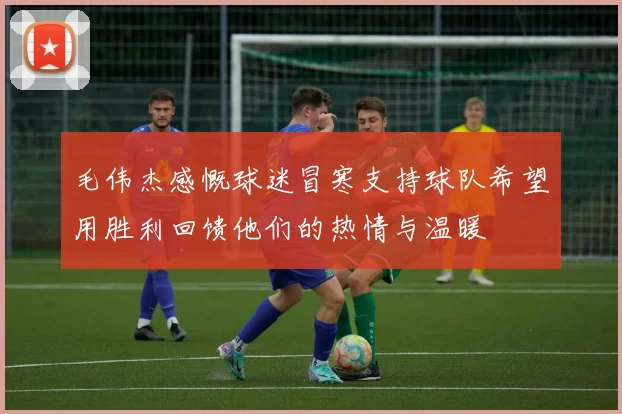 毛伟杰感慨球迷冒寒支持球队希望用胜利回馈他们的热情与温暖