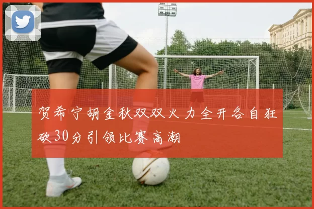 贺希宁胡金秋双双火力全开各自狂砍30分引领比赛高潮