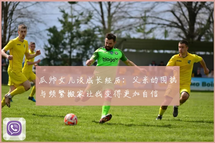 瓜帅女儿谈成长经历：父亲的固执与频繁搬家让我变得更加自信