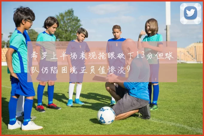 希罗上半场表现抢眼砍下13分但球队仍陷困境正负值惨淡9