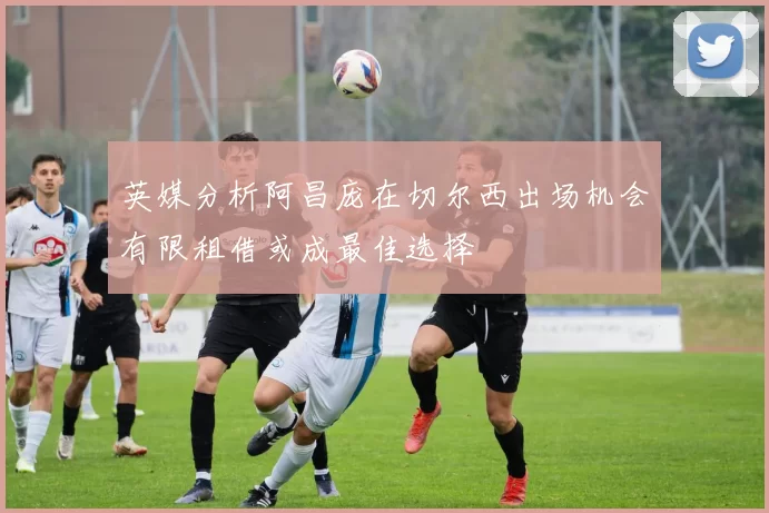 英媒分析阿昌庞在切尔西出场机会有限租借或成最佳选择