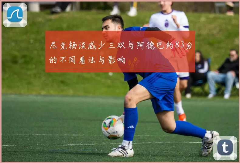 尼克杨谈威少三双与阿德巴约83分的不同看法与影响